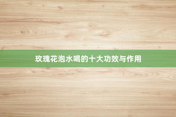 玫瑰花泡水喝的十大功效与作用