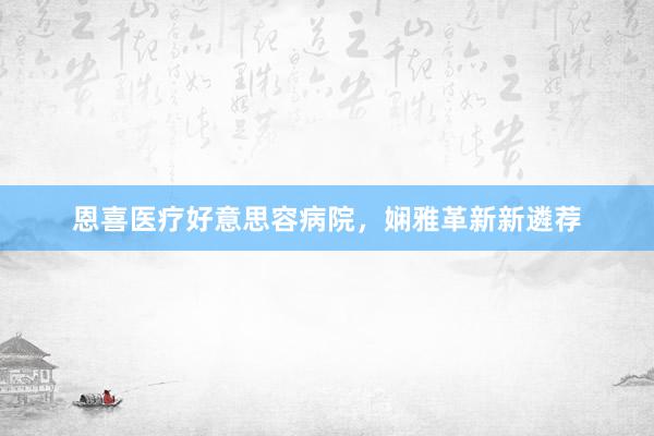 恩喜医疗好意思容病院，娴雅革新新遴荐